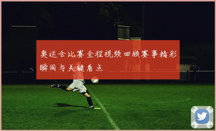 奥运会比赛全程视频回顾赛事精彩瞬间与关键看点