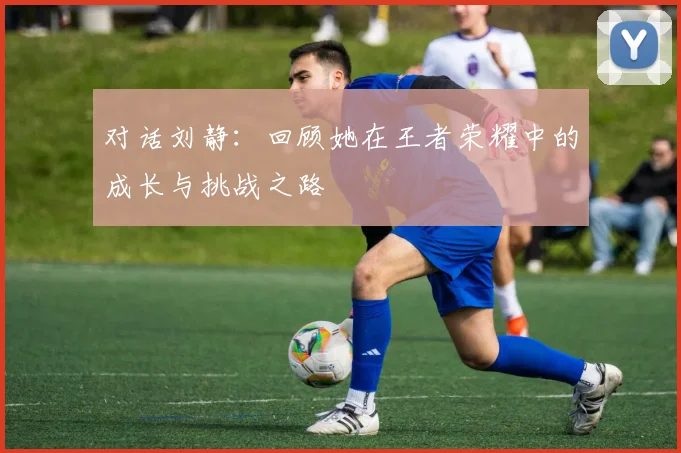 对话刘静：回顾她在王者荣耀中的成长与挑战之路