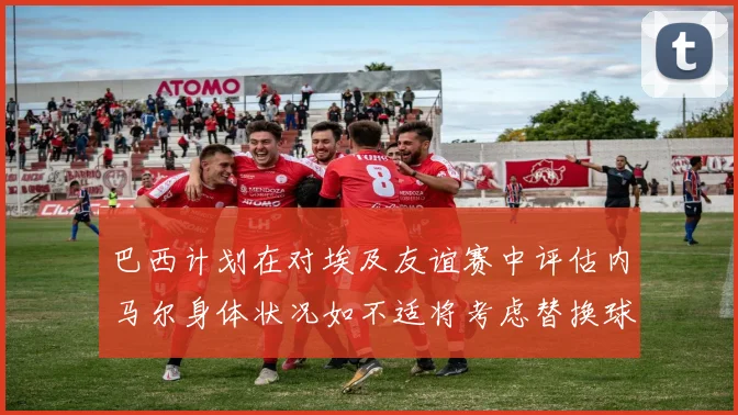 巴西计划在对埃及友谊赛中评估内马尔身体状况如不适将考虑替换球员