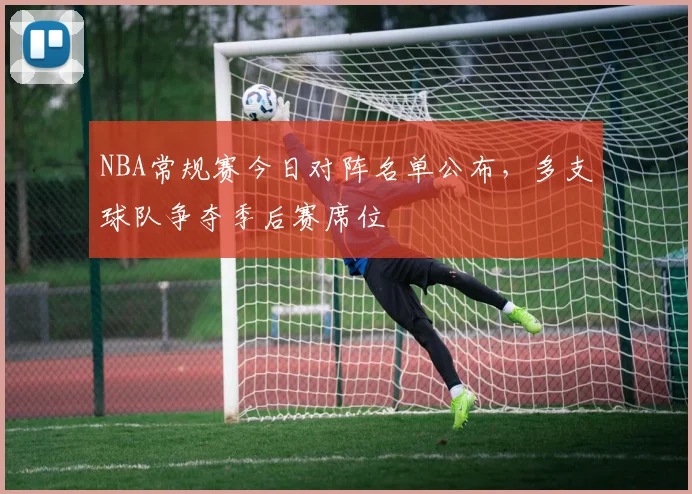 NBA常规赛今日对阵名单公布，多支球队争夺季后赛席位