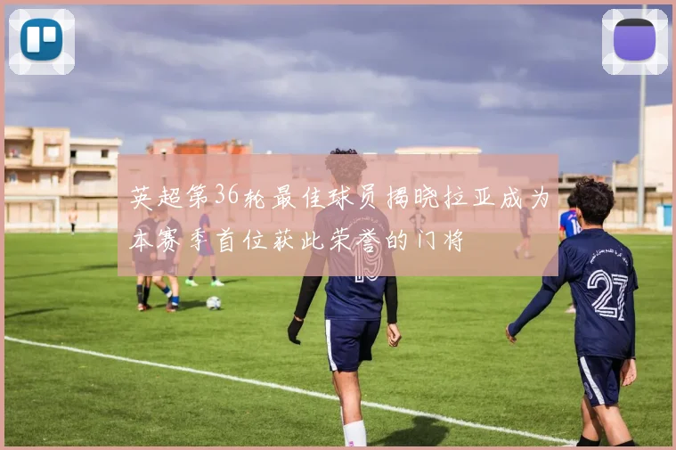 英超第36轮最佳球员揭晓拉亚成为本赛季首位获此荣誉的门将