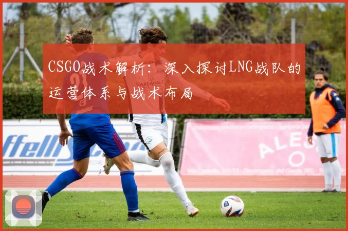 CSGO战术解析：深入探讨LNG战队的运营体系与战术布局