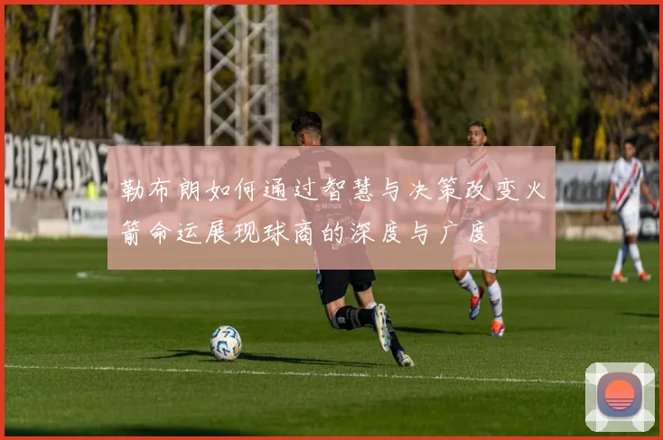 勒布朗如何通过智慧与决策改变火箭命运展现球商的深度与广度