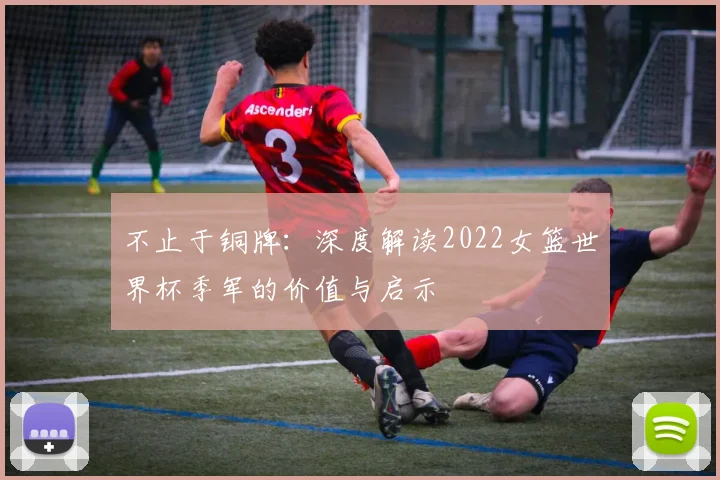 不止于铜牌：深度解读2022女篮世界杯季军的价值与启示